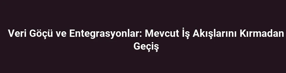 Veri Göçü ve Entegrasyonlar: Mevcut İş Akışlarını Kırmadan Geçiş