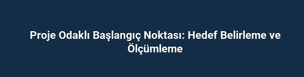 Proje Odaklı Başlangıç Noktası: Hedef Belirleme ve Ölçümleme