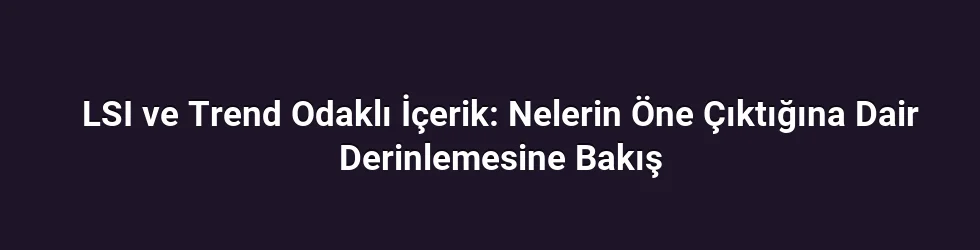 LSI ve Trend Odaklı İçerik: Nelerin Öne Çıktığına Dair Derinlemesine Bakış