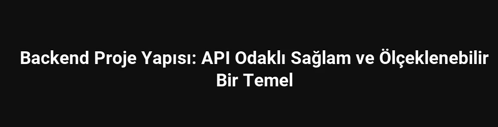 Backend Proje Yapısı: API Odaklı Sağlam ve Ölçeklenebilir Bir Temel