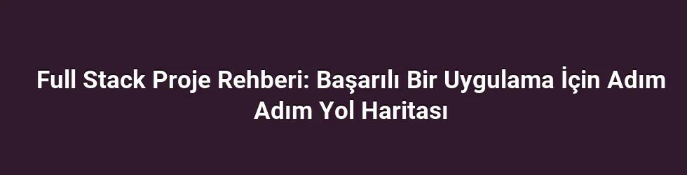 Full Stack Proje Rehberi: Başarılı Bir Uygulama İçin Adım Adım Yol Haritası