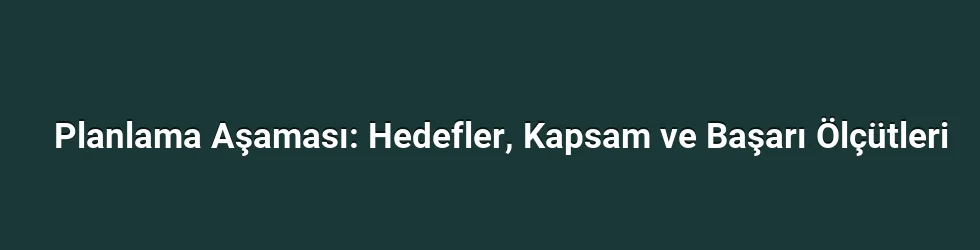 Planlama Aşaması: Hedefler, Kapsam ve Başarı Ölçütleri