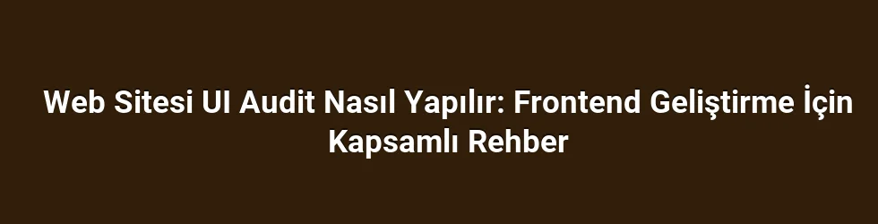 Web Sitesi UI Audit Nasıl Yapılır: Frontend Geliştirme İçin Kapsamlı Rehber