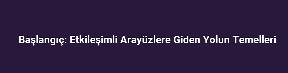 Başlangıç: Etkileşimli Arayüzlere Giden Yolun Temelleri