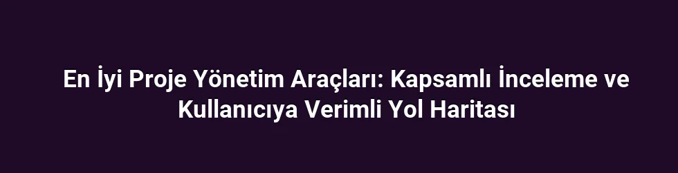 En İyi Proje Yönetim Araçları: Kapsamlı İnceleme ve Kullanıcıya Verimli Yol Haritası
