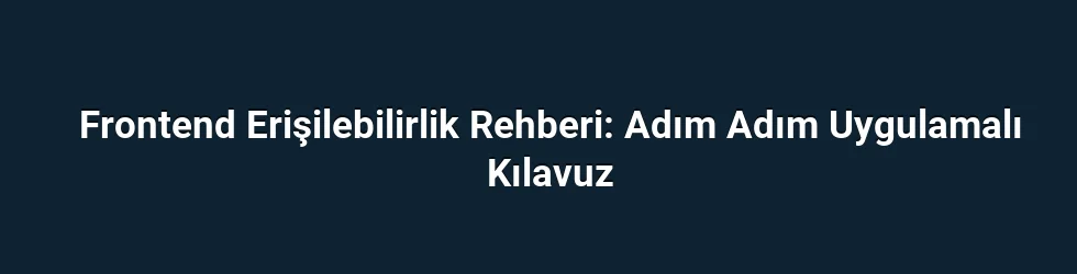 Frontend Erişilebilirlik Rehberi: Adım Adım Uygulamalı Kılavuz