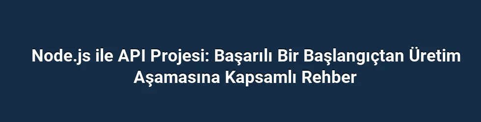 Node.js ile API Projesi: Başarılı Bir Başlangıçtan Üretim Aşamasına Kapsamlı Rehber