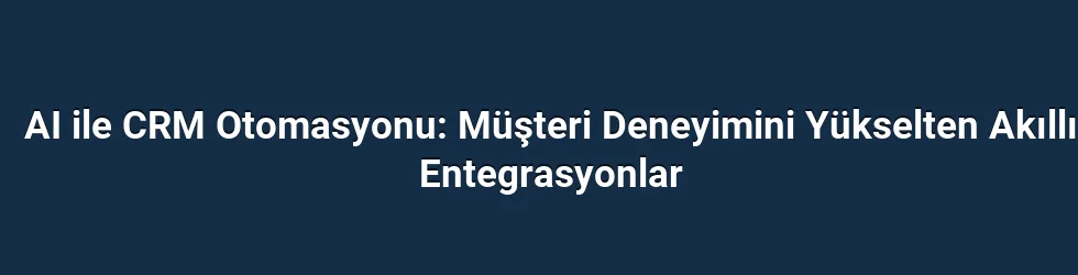 AI ile CRM Otomasyonu: Müşteri Deneyimini Yükselten Akıllı Entegrasyonlar