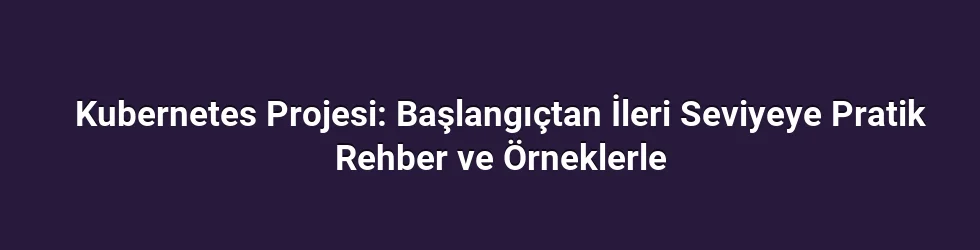 Kubernetes Projesi: Başlangıçtan İleri Seviyeye Pratik Rehber ve Örneklerle