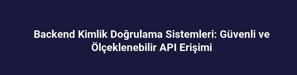 Backend Kimlik Doğrulama Sistemleri: Güvenli ve Ölçeklenebilir API Erişimi