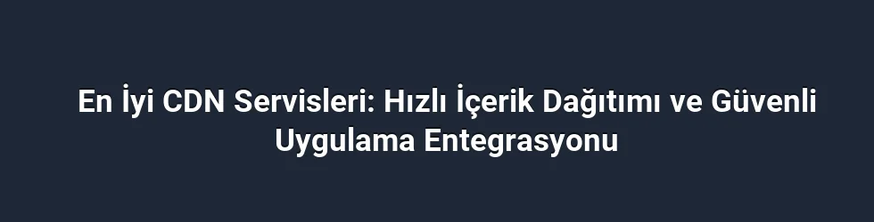 En İyi CDN Servisleri: Hızlı İçerik Dağıtımı ve Güvenli Uygulama Entegrasyonu