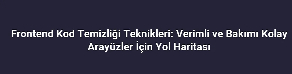 Frontend Kod Temizliği Teknikleri: Verimli ve Bakımı Kolay Arayüzler İçin Yol Haritası