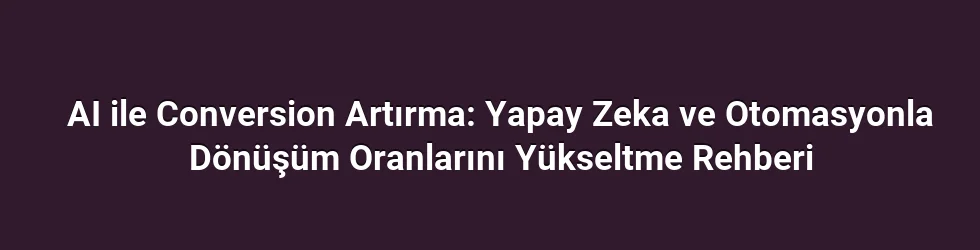 AI ile Conversion Artırma: Yapay Zeka ve Otomasyonla Dönüşüm Oranlarını Yükseltme Rehberi