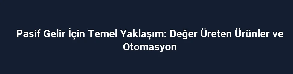 Pasif Gelir İçin Temel Yaklaşım: Değer Üreten Ürünler ve Otomasyon