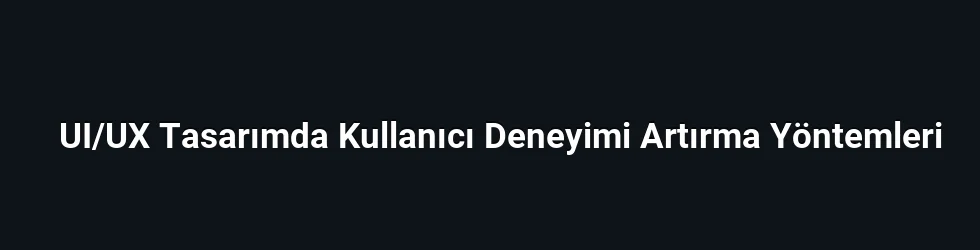 UI/UX Tasarımda Kullanıcı Deneyimi Artırma Yöntemleri
