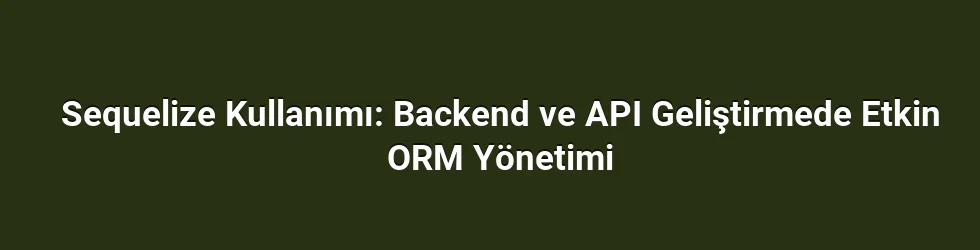 Sequelize Kullanımı: Backend ve API Geliştirmede Etkin ORM Yönetimi