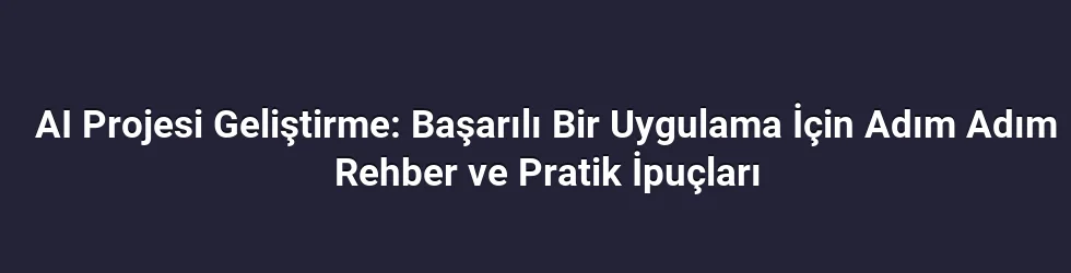 AI Projesi Geliştirme: Başarılı Bir Uygulama İçin Adım Adım Rehber ve Pratik İpuçları