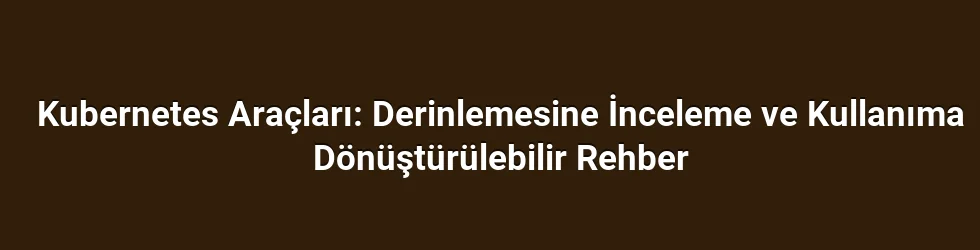 Kubernetes Araçları: Derinlemesine İnceleme ve Kullanıma Dönüştürülebilir Rehber