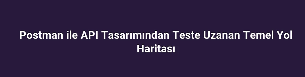 Postman ile API Tasarımından Teste Uzanan Temel Yol Haritası