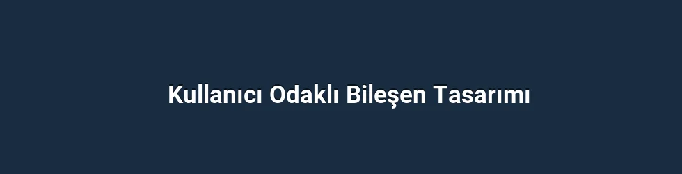 Kullanıcı Odaklı Bileşen Tasarımı