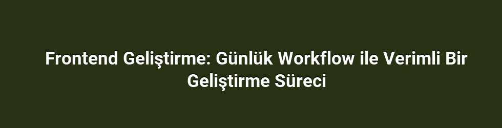Frontend Geliştirme: Günlük Workflow ile Verimli Bir Geliştirme Süreci