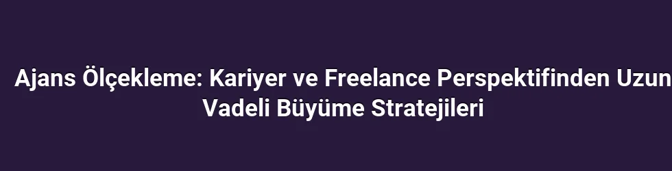 Ajans Ölçekleme: Kariyer ve Freelance Perspektifinden Uzun Vadeli Büyüme Stratejileri