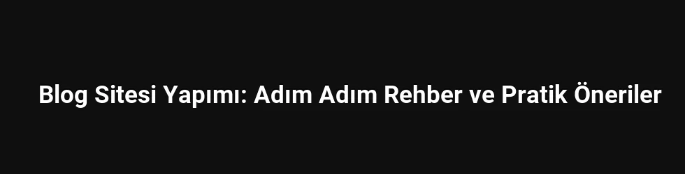 Blog Sitesi Yapımı: Adım Adım Rehber ve Pratik Öneriler