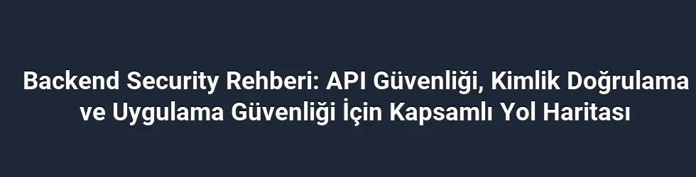 Backend Security Rehberi: API Güvenliği, Kimlik Doğrulama ve Uygulama Güvenliği İçin Kapsamlı Yol Haritası
