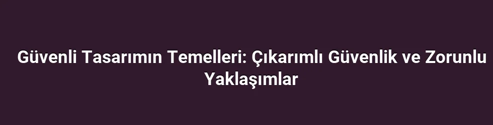 Güvenli Tasarımın Temelleri: Çıkarımlı Güvenlik ve Zorunlu Yaklaşımlar