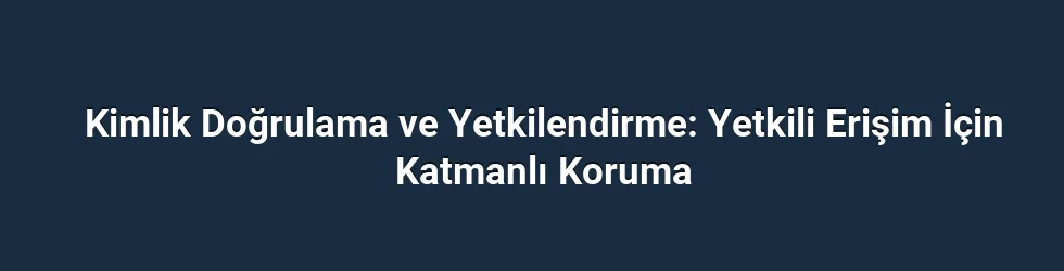 Kimlik Doğrulama ve Yetkilendirme: Yetkili Erişim İçin Katmanlı Koruma