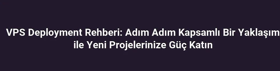 VPS Deployment Rehberi: Adım Adım Kapsamlı Bir Yaklaşım ile Yeni Projelerinize Güç Katın