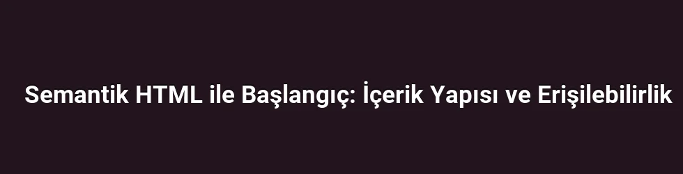 Semantik HTML ile Başlangıç: İçerik Yapısı ve Erişilebilirlik