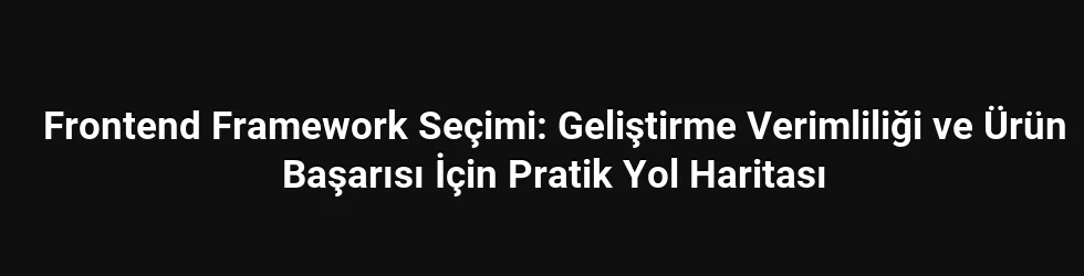 Frontend Framework Seçimi: Geliştirme Verimliliği ve Ürün Başarısı İçin Pratik Yol Haritası