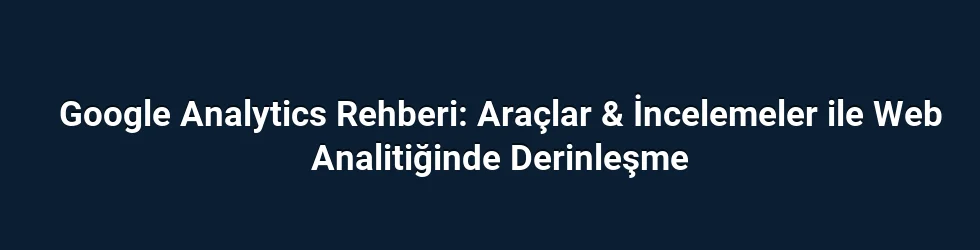 Google Analytics Rehberi: Araçlar & İncelemeler ile Web Analitiğinde Derinleşme