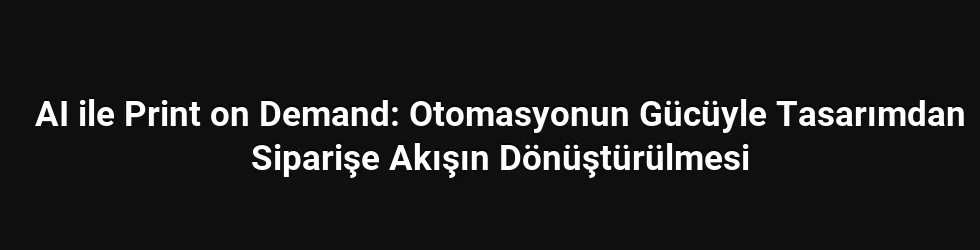 AI ile Print on Demand: Otomasyonun Gücüyle Tasarımdan Siparişe Akışın Dönüştürülmesi