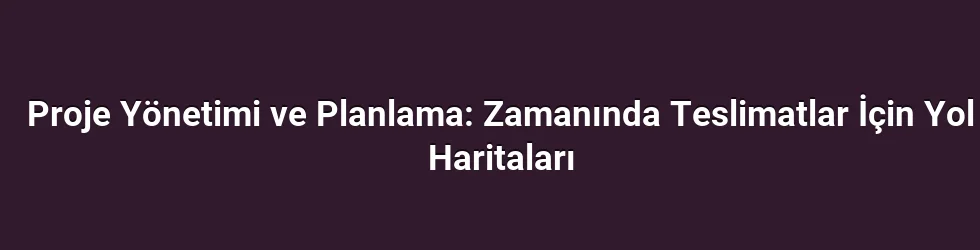 Proje Yönetimi ve Planlama: Zamanında Teslimatlar İçin Yol Haritaları
