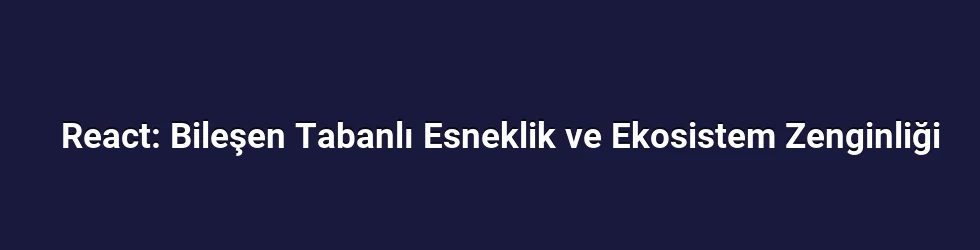 React: Bileşen Tabanlı Esneklik ve Ekosistem Zenginliği
