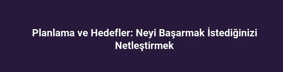 Planlama ve Hedefler: Neyi Başarmak İstediğinizi Netleştirmek