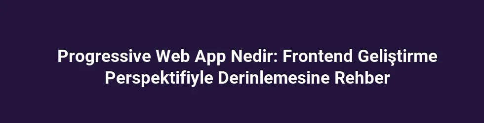 Progressive Web App Nedir: Frontend Geliştirme Perspektifiyle Derinlemesine Rehber