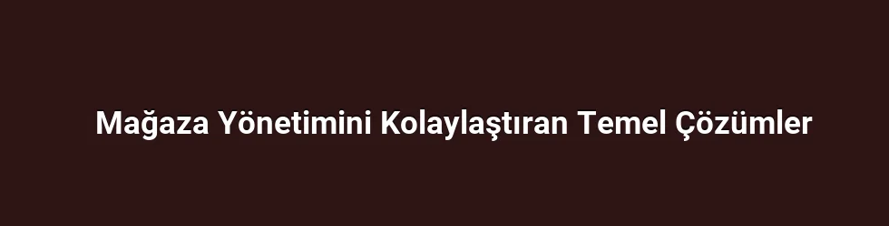Mağaza Yönetimini Kolaylaştıran Temel Çözümler