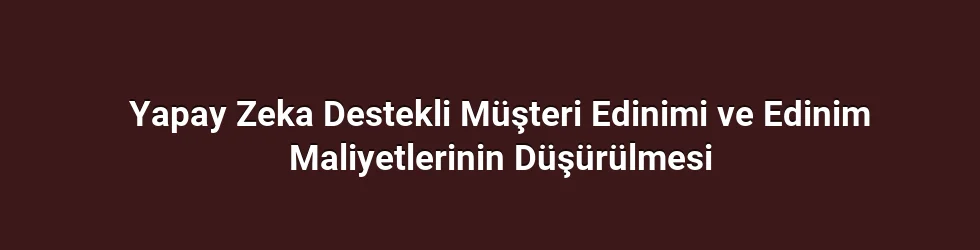 Yapay Zeka Destekli Müşteri Edinimi ve Edinim Maliyetlerinin Düşürülmesi