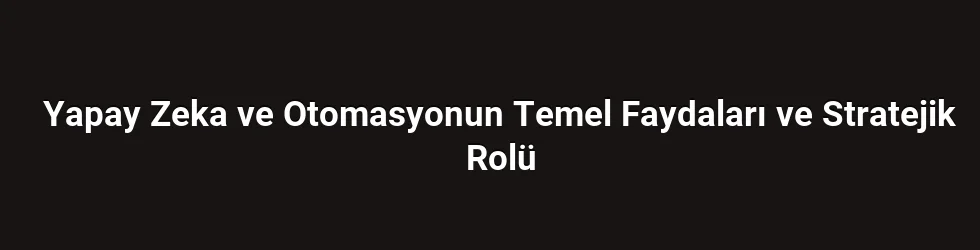 Yapay Zeka ve Otomasyonun Temel Faydaları ve Stratejik Rolü