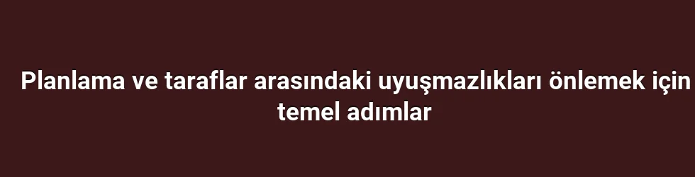 Planlama ve taraflar arasındaki uyuşmazlıkları önlemek için temel adımlar