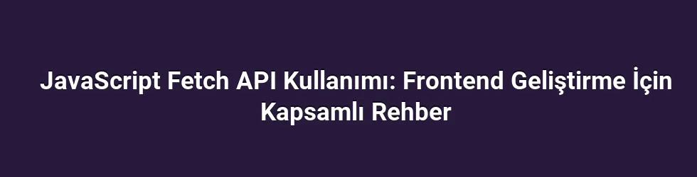 JavaScript Fetch API Kullanımı: Frontend Geliştirme İçin Kapsamlı Rehber