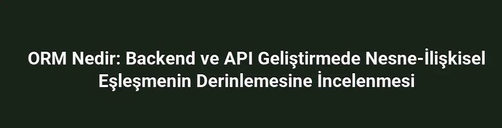 ORM Nedir: Backend ve API Geliştirmede Nesne-İlişkisel Eşleşmenin Derinlemesine İncelenmesi