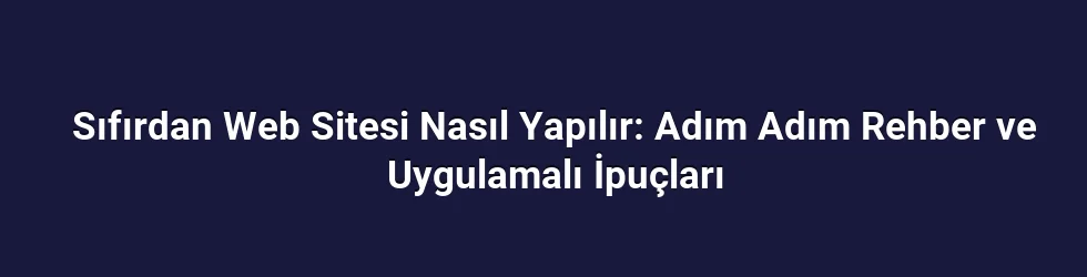 Sıfırdan Web Sitesi Nasıl Yapılır: Adım Adım Rehber ve Uygulamalı İpuçları