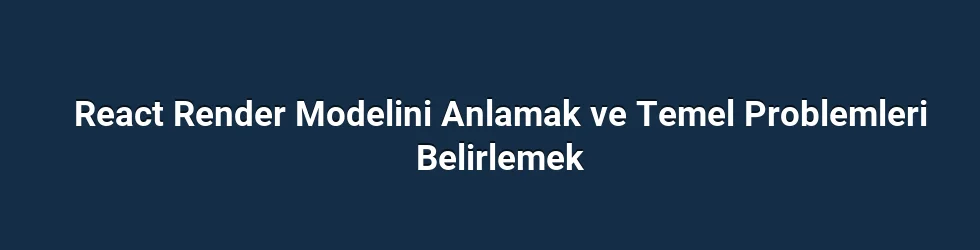 React Render Modelini Anlamak ve Temel Problemleri Belirlemek
