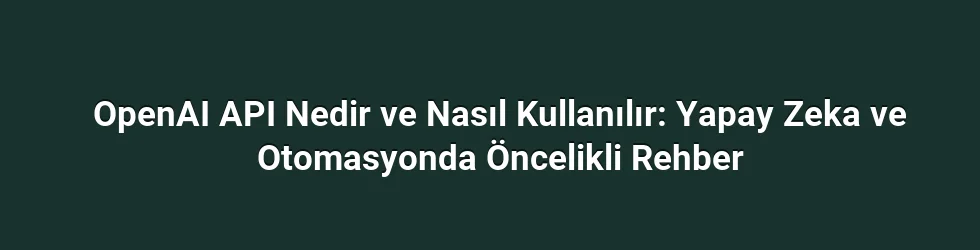 OpenAI API Nedir ve Nasıl Kullanılır: Yapay Zeka ve Otomasyonda Öncelikli Rehber