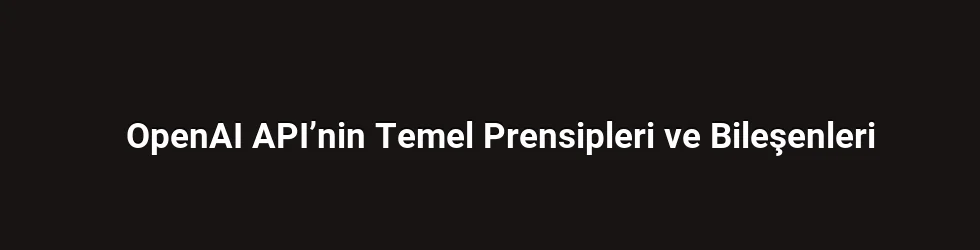 OpenAI API’nin Temel Prensipleri ve Bileşenleri