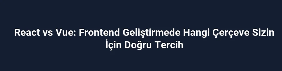 React vs Vue: Frontend Geliştirmede Hangi Çerçeve Sizin İçin Doğru Tercih